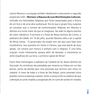 Lorene Moreira e sua equipe também idealizaram e executaram o segundo
projeto do Cefet – Mariana: a Riqueza de suas Manifestações Culturais,
centrado nas festividades religiosas que foram pesquisadas para a feitura
de um livro e de uma obra audiovisual. Ela diz que o grupo ficou surpreso
ao constatar que o número de comemorações religiosas em Mariana e
distritos era muito maior do que se imaginava. Na sede há alguns eventos
de maior relevância. O primeiro é a Festa de Nossa Senhora do Carmo, a
padroeira da cidade, em 16 de julho, quando Mariana volta a ser a capital
de Minas Gerais. “O governador do estado vem até aqui para fazer essa
transferência. Isso acontece em frente à Câmara, que está diante de duas
igrejas, um cenário que mistura o profano com o religioso. É uma festa
singular, muito interessante, porque além da devoção, o marianense se
sente orgulhoso de sua terra, a primeira capital de Minas”.

Outra festa homenageia a padroeira da Catedral da Sé, Nossa Senhora da
Assunção. As cerimônias são precedidas por novenas ou tríduos em um dos
bairros, ponto de partida para uma procissão que termina com missa na
catedral. A maior de todas é a Festa de São Roque, santo venerado como
protetor contra as doenças e pestes. Existe a crença entre os católicos de que
a devoção ao santo impediu a progressão de um surto de varíola em meados



                                                                                 29
 