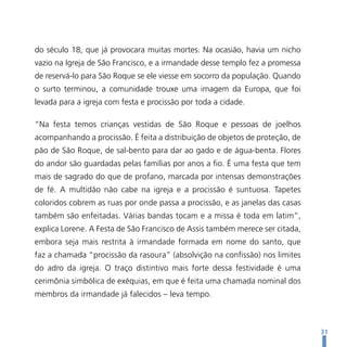 do século 18, que já provocara muitas mortes. Na ocasião, havia um nicho
vazio na Igreja de São Francisco, e a irmandade desse templo fez a promessa
de reservá-lo para São Roque se ele viesse em socorro da população. Quando
o surto terminou, a comunidade trouxe uma imagem da Europa, que foi
levada para a igreja com festa e procissão por toda a cidade.

“Na festa temos crianças vestidas de São Roque e pessoas de joelhos
acompanhando a procissão. É feita a distribuição de objetos de proteção, de
pão de São Roque, de sal-bento para dar ao gado e de água-benta. Flores
do andor são guardadas pelas famílias por anos a fio. É uma festa que tem
mais de sagrado do que de profano, marcada por intensas demonstrações
de fé. A multidão não cabe na igreja e a procissão é suntuosa. Tapetes
coloridos cobrem as ruas por onde passa a procissão, e as janelas das casas
também são enfeitadas. Várias bandas tocam e a missa é toda em latim”,
explica Lorene. A Festa de São Francisco de Assis também merece ser citada,
embora seja mais restrita à irmandade formada em nome do santo, que
faz a chamada “procissão da rasoura” (absolvição na confissão) nos limites
do adro da igreja. O traço distintivo mais forte dessa festividade é uma
cerimônia simbólica de exéquias, em que é feita uma chamada nominal dos
membros da irmandade já falecidos – leva tempo.



                                                                              31
 
