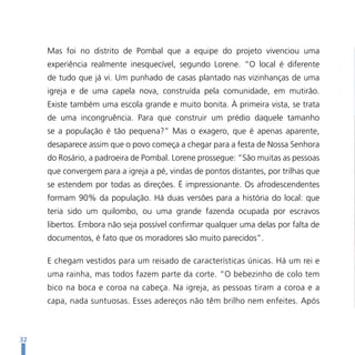 Mas foi no distrito de Pombal que a equipe do projeto vivenciou uma
     experiência realmente inesquecível, segundo Lorene. “O local é diferente
     de tudo que já vi. Um punhado de casas plantado nas vizinhanças de uma
     igreja e de uma capela nova, construída pela comunidade, em mutirão.
     Existe também uma escola grande e muito bonita. À primeira vista, se trata
     de uma incongruência. Para que construir um prédio daquele tamanho
     se a população é tão pequena?” Mas o exagero, que é apenas aparente,
     desaparece assim que o povo começa a chegar para a festa de Nossa Senhora
     do Rosário, a padroeira de Pombal. Lorene prossegue: “São muitas as pessoas
     que convergem para a igreja a pé, vindas de pontos distantes, por trilhas que
     se estendem por todas as direções. É impressionante. Os afrodescendentes
     formam 90% da população. Há duas versões para a história do local: que
     teria sido um quilombo, ou uma grande fazenda ocupada por escravos
     libertos. Embora não seja possível confirmar qualquer uma delas por falta de
     documentos, é fato que os moradores são muito parecidos”.

     E chegam vestidos para um reisado de características únicas. Há um rei e
     uma rainha, mas todos fazem parte da corte. “O bebezinho de colo tem
     bico na boca e coroa na cabeça. Na igreja, as pessoas tiram a coroa e a
     capa, nada suntuosas. Esses adereços não têm brilho nem enfeites. Após



32
 