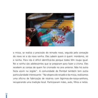 a missa, se realiza a procissão do reinado novo, seguida pela coroação
     do novo rei e da nova rainha. Eles sabem quem é quem: mordomo, rei
     e rainha. Para nós é difícil identificá-los porque todos têm roupa igual.
     Rei e rainha são adolescentes que se preparam para fazer a crisma. Eles
     recebem as coroas de quem foi crismado no ano anterior. Não há outra
     festa assim na região”. A comunidade de Pombal também tem outra
     particularidade interessante: “Na véspera do reisado e da missa, realizamos
     uma oficina de fabricação de rosários com lágrimas-de-nossa-senhora,
     recuperando uma tradição local. Participaram mães, avós, filhos e netos.



34
 