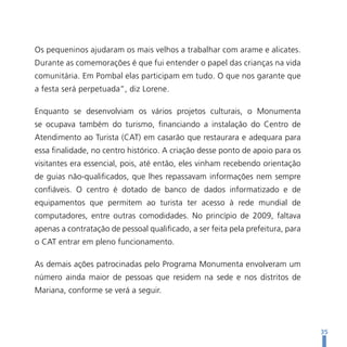 Os pequeninos ajudaram os mais velhos a trabalhar com arame e alicates.
Durante as comemorações é que fui entender o papel das crianças na vida
comunitária. Em Pombal elas participam em tudo. O que nos garante que
a festa será perpetuada”, diz Lorene.

Enquanto se desenvolviam os vários projetos culturais, o Monumenta
se ocupava também do turismo, financiando a instalação do Centro de
Atendimento ao Turista (CAT) em casarão que restaurara e adequara para
essa finalidade, no centro histórico. A criação desse ponto de apoio para os
visitantes era essencial, pois, até então, eles vinham recebendo orientação
de guias não-qualificados, que lhes repassavam informações nem sempre
confiáveis. O centro é dotado de banco de dados informatizado e de
equipamentos que permitem ao turista ter acesso à rede mundial de
computadores, entre outras comodidades. No princípio de 2009, faltava
apenas a contratação de pessoal qualificado, a ser feita pela prefeitura, para
o CAT entrar em pleno funcionamento.

As demais ações patrocinadas pelo Programa Monumenta envolveram um
número ainda maior de pessoas que residem na sede e nos distritos de
Mariana, conforme se verá a seguir.




                                                                                 35
 