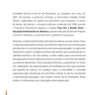 Sociedade Musical União XV de Novembro, ao completar cem anos, em
     2001. Na ocasião, a prefeitura contratou a historiadora Clotildes Avellar
     Teixeira, especialista em gestão do patrimônio, para organizar o acervo
     da banda. Nas demais, a situação continuou inalterada até 2008, quando
     o Programa Monumenta aprovou o projeto Para Ver a Banda Tocar –
     Educação Patrimonial em Mariana, apresentado pela Historiarte Projetos
     Culturais e Artísticos, em parceria com a prefeitura marianense.

     Dessa vez, o ordenamento da documentação era apenas uma das metas. Ficaria
     a cargo das corporações musicais, que indicariam alguns de seus membros para
     participar de um curso de arquivística e de conservação de papéis. As ações mais
     importantes visariam o resgate da história das bandas, para a produção de um
     videodocumentário e de uma cartilha, a serem usados como instrumentos de
     educação patrimonial na rede de ensino do município. A nova linha de trabalho
     se justificava plenamente. Para as bandas de Mariana, a garantia de um futuro
     sem sobressaltos não depende apenas da facilidade que têm para recompor
     seus quadros de músicos. Em qualquer lugar, a comunidade é a principal
     responsável pela manutenção do patrimônio cultural. Se ele for reconhecido
     e admirado pela população, terá maiores chances de ser preservado. Nesse
     sentido, é indispensável que a educação comece desde cedo.



40
 