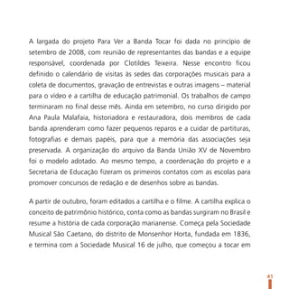 A largada do projeto Para Ver a Banda Tocar foi dada no princípio de
setembro de 2008, com reunião de representantes das bandas e a equipe
responsável, coordenada por Clotildes Teixeira. Nesse encontro ficou
definido o calendário de visitas às sedes das corporações musicais para a
coleta de documentos, gravação de entrevistas e outras imagens – material
para o vídeo e a cartilha de educação patrimonial. Os trabalhos de campo
terminaram no final desse mês. Ainda em setembro, no curso dirigido por
Ana Paula Malafaia, historiadora e restauradora, dois membros de cada
banda aprenderam como fazer pequenos reparos e a cuidar de partituras,
fotografias e demais papéis, para que a memória das associações seja
preservada. A organização do arquivo da Banda União XV de Novembro
foi o modelo adotado. Ao mesmo tempo, a coordenação do projeto e a
Secretaria de Educação fizeram os primeiros contatos com as escolas para
promover concursos de redação e de desenhos sobre as bandas.

A partir de outubro, foram editados a cartilha e o filme. A cartilha explica o
conceito de patrimônio histórico, conta como as bandas surgiram no Brasil e
resume a história de cada corporação marianense. Começa pela Sociedade
Musical São Caetano, do distrito de Monsenhor Horta, fundada em 1836,
e termina com a Sociedade Musical 16 de julho, que começou a tocar em



                                                                                 41
 