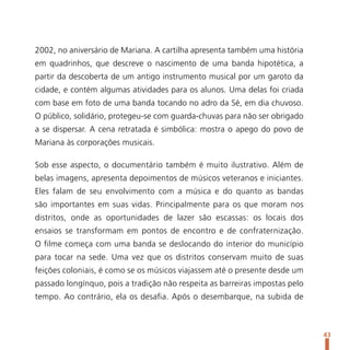 2002, no aniversário de Mariana. A cartilha apresenta também uma história
em quadrinhos, que descreve o nascimento de uma banda hipotética, a
partir da descoberta de um antigo instrumento musical por um garoto da
cidade, e contém algumas atividades para os alunos. Uma delas foi criada
com base em foto de uma banda tocando no adro da Sé, em dia chuvoso.
O público, solidário, protegeu-se com guarda-chuvas para não ser obrigado
a se dispersar. A cena retratada é simbólica: mostra o apego do povo de
Mariana às corporações musicais.

Sob esse aspecto, o documentário também é muito ilustrativo. Além de
belas imagens, apresenta depoimentos de músicos veteranos e iniciantes.
Eles falam de seu envolvimento com a música e do quanto as bandas
são importantes em suas vidas. Principalmente para os que moram nos
distritos, onde as oportunidades de lazer são escassas: os locais dos
ensaios se transformam em pontos de encontro e de confraternização.
O filme começa com uma banda se deslocando do interior do município
para tocar na sede. Uma vez que os distritos conservam muito de suas
feições coloniais, é como se os músicos viajassem até o presente desde um
passado longínquo, pois a tradição não respeita as barreiras impostas pelo
tempo. Ao contrário, ela os desafia. Após o desembarque, na subida de



                                                                             43
 
