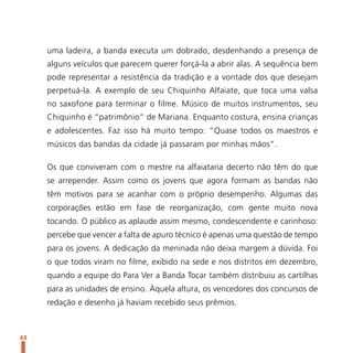 uma ladeira, a banda executa um dobrado, desdenhando a presença de
     alguns veículos que parecem querer forçá-la a abrir alas. A sequência bem
     pode representar a resistência da tradição e a vontade dos que desejam
     perpetuá-la. A exemplo de seu Chiquinho Alfaiate, que toca uma valsa
     no saxofone para terminar o filme. Músico de muitos instrumentos, seu
     Chiquinho é “patrimônio” de Mariana. Enquanto costura, ensina crianças
     e adolescentes. Faz isso há muito tempo: “Quase todos os maestros e
     músicos das bandas da cidade já passaram por minhas mãos”.

     Os que conviveram com o mestre na alfaiataria decerto não têm do que
     se arrepender. Assim como os jovens que agora formam as bandas não
     têm motivos para se acanhar com o próprio desempenho. Algumas das
     corporações estão em fase de reorganização, com gente muito nova
     tocando. O público as aplaude assim mesmo, condescendente e carinhoso:
     percebe que vencer a falta de apuro técnico é apenas uma questão de tempo
     para os jovens. A dedicação da meninada não deixa margem a dúvida. Foi
     o que todos viram no filme, exibido na sede e nos distritos em dezembro,
     quando a equipe do Para Ver a Banda Tocar também distribuiu as cartilhas
     para as unidades de ensino. Àquela altura, os vencedores dos concursos de
     redação e desenho já haviam recebido seus prêmios.



44
 