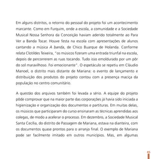 Em alguns distritos, o retorno do pessoal do projeto foi um acontecimento
marcante. Como em Furquim, onde a escola, a comunidade e a Sociedade
Musical Nossa Senhora da Conceição haviam aderido totalmente ao Para
Ver a Banda Tocar. Houve festa na escola com apresentações de alunos
cantando a música A banda, de Chico Buarque de Holanda. Conforme
relata Clotildes Teixeira, “os músicos fizeram uma entrada triunfal na escola,
depois de percorrerem as ruas tocando. Tudo isso emoldurado por um pôr
do sol maravilhoso. Foi emocionante”. O espetáculo se repetiu em Cláudio
Manoel, o distrito mais distante de Mariana: o evento de lançamento e
distribuição dos produtos do projeto contou com a presença maciça da
população no centro comunitário.

A questão dos arquivos também foi levada a sério. A equipe do projeto
pôde comprovar que na maior parte das corporações já havia sido iniciada a
higienização e organização dos documentos e partituras. Em muitas delas,
os músicos que participaram do curso ensinaram as técnicas aprendidas aos
colegas, de modo a acelerar o processo. Em dezembro, a Sociedade Musical
Santa Cecília, do distrito de Passagem de Mariana, estava na dianteira, com
os documentos quase prontos para o arranjo final. O exemplo de Mariana
pode ser facilmente imitado em outros municípios. Mas, em algumas



                                                                                 45
 