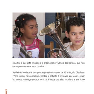 cidades, o que está em jogo é a própria sobrevivência das bandas, que não
     conseguem renovar seus quadros.

     As de Belo Horizonte têm pouca gente com menos de 40 anos, diz Clotildes.
     “Para formar novos instrumentistas, a solução é envolver as escolas, atrair
     os alunos, começando por levar as bandas até eles. Mariana é um caso



46
 