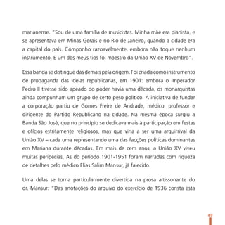 marianense. “Sou de uma família de musicistas. Minha mãe era pianista, e
se apresentava em Minas Gerais e no Rio de Janeiro, quando a cidade era
a capital do país. Componho razoavelmente, embora não toque nenhum
instrumento. E um dos meus tios foi maestro da União XV de Novembro”.

Essa banda se distingue das demais pela origem. Foi criada como instrumento
de propaganda das ideias republicanas, em 1901: embora o imperador
Pedro II tivesse sido apeado do poder havia uma década, os monarquistas
ainda compunham um grupo de certo peso político. A iniciativa de fundar
a corporação partiu de Gomes Freire de Andrade, médico, professor e
dirigente do Partido Republicano na cidade. Na mesma época surgiu a
Banda São José, que no princípio se dedicava mais à participação em festas
e ofícios estritamente religiosos, mas que viria a ser uma arquirrival da
União XV – cada uma representando uma das facções políticas dominantes
em Mariana durante décadas. Em mais de cem anos, a União XV viveu
muitas peripécias. As do período 1901-1951 foram narradas com riqueza
de detalhes pelo médico Elias Salim Mansur, já falecido.

Uma delas se torna particularmente divertida na prosa altissonante do
dr. Mansur: “Das anotações do arquivo do exercício de 1936 consta esta




                                                                              49
 