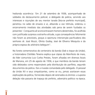 hedionda ocorrência: ‘Em 21 de setembro de 1936, acompanhado de
     soldados do destacamento policial, o delegado de polícia, servindo aos
     interesses e injunções de seu mentor tarado [leia-se prefeito municipal],
     penetrou no salão de ensaios e aí, alteando a voz trêmula, ordenou o
     encerramento imediato das atividades sob pena de serem fuzilados os
     presentes’. Conquanto ali se encontrassem homens destemidos, foi acolhida
     com justificada surpresa a estranha atitude, cujas consequências felizmente
     não foram as previsíveis, graças à oportuna intervenção pacificadora dos
     senhores dr. José Muzzi, Olinto Godoy, José de Oliveira Mesquita e da
     própria esposa do arbitrário beleguim”.

     No livreto comemorativo do centenário da banda (Sob o toque da União),
     a historiadora Clotildes Teixeira explica que cópias do Manifesto de maio,
     do líder comunista Luiz Carlos Prestes, foram afixadas em diversos locais
     de Mariana, em 25 de agosto de 1936, e que membros da banda teriam
     sido delatados como responsáveis pela distribuição do panfleto, segundo
     documentos da polícia. Daí a invasão comandada pelo delegado. O pessoal
     da União XV e seus simpatizantes, como se viu, jamais aceitaram essas
     explicações da polícia, fornecidas depois de serenados os ânimos: a suposta
     delação não passaria de trapaça do prefeito, adversário político na época.




50
 