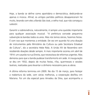 Hoje, a banda se define como apartidária e democrática, dedicando-se
apenas à música. Afinal, os antigos partidos políticos desapareceram há
muito, levando com eles a Banda São José, a velha rival, que não conseguiu
subsistir.

Garantir a sobrevivência, naturalmente, é sempre uma questão importante
para qualquer associação musical. “A prefeitura concede pequenina
subvenção às bandas todos os anos. Mas nós temos sócios, fazemos festas.
É com isso que mantemos a entidade. De vez em quando há uma doação
de instrumentos pelo Ministério da Cultura ou pela Secretaria Estadual
de Cultura”, diz a secretária Hebe Rola. A União XV de Novembro vem
recebendo doações desde sempre. A mais importante ocorreu em abril de
1914: um casarão na rua Direita, que necessitava de reformas urgentes. Mas
demorou para que a banda pudesse transformá-lo em sede. A inauguração
se deu em 1932, depois de muitas festas, rifas, quermesses e sessões
teatrais, realizadas para levantar o dinheiro necessário para as obras.

A última reforma terminou em 2009. No dia 15 de março, para festejar
a reabertura da sede, com várias melhorias, a corporação desfilou em
Mariana. Foi um dia especial para Amadeu da Silva, que acompanha a




                                                                             51
 