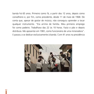 banda há 65 anos. Primeiro como fã, a partir dos 12 anos, depois como
     conselheiro e, por fim, como presidente, desde 11 de maio de 1968. Ele
     conta que, apesar de gostar de música, não conseguiu aprender a tocar
     qualquer instrumento. “Era arrimo de família. Meu primeiro emprego
     foi como padeiro. Trabalhava das 22 às 10 horas. Fazia o pão e depois
     distribuía. Me aposentei em 1981, como funcionário de uma mineradora”.
     E passou a se dedicar exclusivamente à banda. Com 41 anos na presidência




52
 