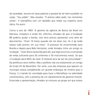 da sociedade, resume em duas palavras o porquê de ser bem-sucedido no
cargo: “Sou pidão”. Mas ressalva: “É preciso saber pedir, nos momentos
certos”. E exemplifica com um episódio que revela sua maestria como
tático. Foi assim:

Corria o ano de 1993. O gerente da agência do Banco do Brasil em
Mariana, simpático à União XV, informou Amadeu de que a Fundação
BB poderia ajudar a banda, mas seria preciso apresentar uma série de
documentos. “Eram 10 horas quando ele me disse isso. Às 2 da tarde
estava tudo pronto, em sua mesa”. O processo foi encaminhado para
Brasília e depois para Belo Horizonte, onde Amadeu tinha um amigo na
fundação. “Levei discos da banda para ele, que logo anunciou a concessão
de verba suficiente para 50 uniformes e 30 instrumentos novos. Só que
a fundação daria 80% do total. O restante teria de sair da comunidade”.
Da prefeitura seria melhor. Mas o prefeito não era exatamente um amigo
da União XV de Novembro. Por sorte, uma das empresas que operam no
município estava completando um grande embarque de minério para a
França. E a banda foi convidada para tocar a Marselhesa na solenidade
comemorativa, com a presença de um representante do governo francês.
Encerrada a apresentação, Amadeu se misturou ao grupo em que estava



                                                                           53
 