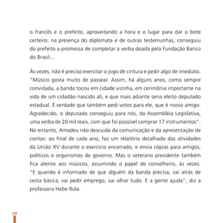 o francês e o prefeito, aproveitando a hora e o lugar para dar o bote
     certeiro: na presença do diplomata e de outras testemunhas, conseguiu
     do prefeito a promessa de completar a verba doada pela Fundação Banco
     do Brasil...

     Às vezes, não é preciso exercitar o jogo de cintura e pedir algo de imediato.
     “Músico gosta muito de passear. Assim, há alguns anos, como sempre
     convidada, a banda tocou em cidade vizinha, em cerimônia importante na
     vida de um cidadão nascido ali, e que mais adiante seria eleito deputado
     estadual. É verdade que também pedi votos para ele, que é nosso amigo.
     Agradecido, o deputado conseguiu para nós, da Assembléia Legislativa,
     uma verba de 20 mil reais, com que foi possível comprar 17 instrumentos”.
     No entanto, Amadeu não descuida da comunicação e da apresentação de
     contas: ao final de cada ano, faz um relatório detalhado das atividades
     da União XV durante o exercício encerrado, e envia cópias para amigos,
     políticos e organismos de governo. Mas o veterano presidente também
     fica atento aos músicos, assumindo o papel de conselheiro, às vezes.
     “E quando é informado de que alguém da banda precisa, vai atrás de
     cesta básica, vai pedir emprego, vai olhar tudo. E a gente ajuda”, diz a
     professora Hebe Rola.



54
 