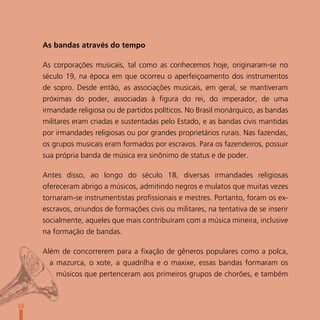 As bandas através do tempo

     As corporações musicais, tal como as conhecemos hoje, originaram-se no
     século 19, na época em que ocorreu o aperfeiçoamento dos instrumentos
     de sopro. Desde então, as associações musicais, em geral, se mantiveram
     próximas do poder, associadas à figura do rei, do imperador, de uma
     irmandade religiosa ou de partidos políticos. No Brasil monárquico, as bandas
     militares eram criadas e sustentadas pelo Estado, e as bandas civis mantidas
     por irmandades religiosas ou por grandes proprietários rurais. Nas fazendas,
     os grupos musicais eram formados por escravos. Para os fazendeiros, possuir
     sua própria banda de música era sinônimo de status e de poder.

     Antes disso, ao longo do século 18, diversas irmandades religiosas
     ofereceram abrigo a músicos, admitindo negros e mulatos que muitas vezes
     tornaram-se instrumentistas profissionais e mestres. Portanto, foram os ex-
     escravos, oriundos de formações civis ou militares, na tentativa de se inserir
     socialmente, aqueles que mais contribuíram com a música mineira, inclusive
     na formação de bandas.

     Além de concorrerem para a fixação de gêneros populares como a polca,
       a mazurca, o xote, a quadrilha e o maxixe, essas bandas formaram os
         músicos que pertenceram aos primeiros grupos de chorões, e também



56
 