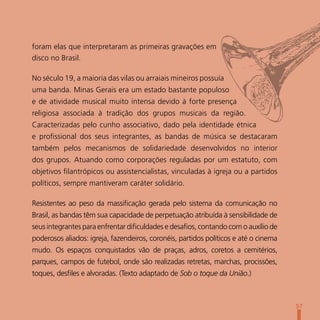 foram elas que interpretaram as primeiras gravações em
disco no Brasil.

No século 19, a maioria das vilas ou arraiais mineiros possuía
uma banda. Minas Gerais era um estado bastante populoso
e de atividade musical muito intensa devido à forte presença
religiosa associada à tradição dos grupos musicais da região.
Caracterizadas pelo cunho associativo, dado pela identidade étnica
e profissional dos seus integrantes, as bandas de música se destacaram
também pelos mecanismos de solidariedade desenvolvidos no interior
dos grupos. Atuando como corporações reguladas por um estatuto, com
objetivos filantrópicos ou assistencialistas, vinculadas à igreja ou a partidos
políticos, sempre mantiveram caráter solidário.

Resistentes ao peso da massificação gerada pelo sistema da comunicação no
Brasil, as bandas têm sua capacidade de perpetuação atribuída à sensibilidade de
seus integrantes para enfrentar dificuldades e desafios, contando com o auxílio de
poderosos aliados: igreja, fazendeiros, coronéis, partidos políticos e até o cinema
mudo. Os espaços conquistados vão de praças, adros, coretos a cemitérios,
parques, campos de futebol, onde são realizadas retretas, marchas, procissões,
toques, desfiles e alvoradas. (Texto adaptado de Sob o toque da União.)



                                                                                      57
 