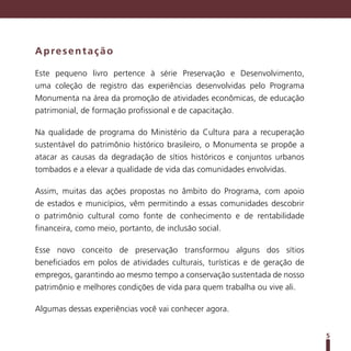 Apresentação

Este pequeno livro pertence à série Preservação e Desenvolvimento,
uma coleção de registro das experiências desenvolvidas pelo Programa
Monumenta na área da promoção de atividades econômicas, de educação
patrimonial, de formação profissional e de capacitação.

Na qualidade de programa do Ministério da Cultura para a recuperação
sustentável do patrimônio histórico brasileiro, o Monumenta se propõe a
atacar as causas da degradação de sítios históricos e conjuntos urbanos
tombados e a elevar a qualidade de vida das comunidades envolvidas.

Assim, muitas das ações propostas no âmbito do Programa, com apoio
de estados e municípios, vêm permitindo a essas comunidades descobrir
o patrimônio cultural como fonte de conhecimento e de rentabilidade
financeira, como meio, portanto, de inclusão social.

Esse novo conceito de preservação transformou alguns dos sítios
beneficiados em polos de atividades culturais, turísticas e de geração de
empregos, garantindo ao mesmo tempo a conservação sustentada de nosso
patrimônio e melhores condições de vida para quem trabalha ou vive ali.

Algumas dessas experiências você vai conhecer agora.


                                                                            5
 