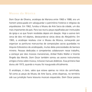 Museu da Música

Dom Oscar de Oliveira, arcebispo de Mariana entre 1960 e 1988, era um
homem preocupado em salvaguardar o patrimônio histórico e religioso da
arquidiocese. Em 1962, fundou o Museu de Arte Sacra da cidade, um dos
mais importantes do país. Para isso reuniu peças espalhadas por instituições
da igreja e as que foram recebidas depois em doação. Hoje o acervo tem
cerca de dois mil objetos, destacando-se várias obras do Aleijadinho. Em
1965, o arcebispo resolveu criar o Museu da Música, começando por
organizar as partituras manuscritas de composições sacras guardadas no
Arquivo Eclesiástico do arcebispado, muitas delas preciosidades do barroco
mineiro. Pessoas dedicadas e competentes colaboraram nesse trabalho,
a começar por dois músicos marianenses, Aníbal Pedro Walter e Vicente
Ângelo das Mercês. Dom Oscar também somou ao acervo instrumentos
antigos e livros sobre música, inclusive manuais didáticos. Essa primeira fase
durou até 1973, quando o museu foi inaugurado oficialmente.

O arcebispo, é claro, sabia que estava apenas no início da caminhada.
Tal como as peças do Museu de Arte Sacra, antes dispersas, no território
sob sua jurisdição havia tesouros musicais esquecidos. Dom Oscar passou



                                                                                 61
 