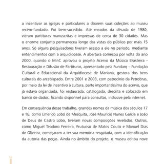 a incentivar as igrejas e particulares a doarem suas coleções ao museu
     recém-fundado. Foi bem-sucedido. Até meados da década de 1980,
     vieram partituras manuscritas e impressas de cerca de 30 cidades. Mas
     o enorme conjunto permaneceu longe das vistas do público por mais 15
     anos. Só alguns pesquisadores tiveram acesso a ele no período, mediante
     entendimentos com a arquidiocese. A abertura começou por volta do ano
     2000, quando o MinC aprovou o projeto Acervo da Música Brasileira -
     Restauração e Difusão de Partituras, apresentado pela Fundarq – Fundação
     Cultural e Educacional da Arquidiocese de Mariana, gestora dos bens
     culturais do arcebispado. Entre 2001 e 2003, com patrocínio da Petrobras,
     por meio da lei de incentivo à cultura, parte importantíssima do acervo, que
     já estava organizada, foi restaurada, catalogada, descrita e colocada em
     banco de dados, ficando disponível para consultas, inclusive pela internet.

     Em consequência desse trabalho, grandes nomes da música dos séculos 17
     e 18, como Emerico Lobo de Mesquita, José Maurício Nunes Garcia e João
     de Deus de Castro Lobo, tiveram novas composições reveladas. Outros,
     como Miguel Teodoro Ferreira, Frutuoso de Matos Couto e Manuel Dias
     de Oliveira, começaram a ter sua memória resgatada, com a identificação
     da autoria das peças. Ainda no âmbito do projeto, o museu editou nove



62
 