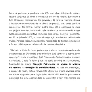 livros de partituras e produziu nove CDs com obras inéditas do acervo.
Quatro conjuntos de coros e orquestras do Rio de Janeiro, São Paulo e
Belo Horizonte participaram das gravações. O esforço realizado deixou
a instituição em condições de ser aberta ao público. Mas, antes que isso
acontecesse, foi preciso esperar quatro anos, até a conclusão de mais
um projeto, também patrocinado pela Petrobras: a restauração do antigo
Palácio dos Bispos, que estava em ruínas, para abrigar o acervo. Finalmente,
em 16 de julho de 2007, ocorreu a inauguração e a abertura definitiva do
museu. Por essa época, ficou patente a necessidade de divulgar a instituição
e formar público para a música colonial mineira e brasileira.

 “Daí veio a ideia de trazer professores e alunos do ensino médio e de
universidades, de Ouro Preto e do município, para conhecer o acervo, ouvir
concertos”, conta o sociólogo José Eduardo de Castro Liboreiro, assessor
da Fundarq. O que foi feito graças ao apoio do Programa Monumenta,
financiador do projeto Educação Patrimonial no Museu da Música
de Mariana – Formação de Multiplicadores. Na fase de preparação,
a equipe do museu achou conveniente utilizar no projeto diversas obras
do acervo adaptadas para órgão (elas haviam sido escritas para coro e
orquestra). Era uma oportunidade de aproveitar o item mais famoso do



                                                                               63
 