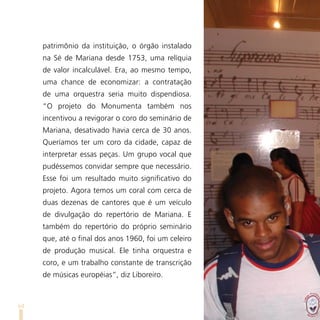 patrimônio da instituição, o órgão instalado
     na Sé de Mariana desde 1753, uma relíquia
     de valor incalculável. Era, ao mesmo tempo,
     uma chance de economizar: a contratação
     de uma orquestra seria muito dispendiosa.
     “O projeto do Monumenta também nos
     incentivou a revigorar o coro do seminário de
     Mariana, desativado havia cerca de 30 anos.
     Queríamos ter um coro da cidade, capaz de
     interpretar essas peças. Um grupo vocal que
     pudéssemos convidar sempre que necessário.
     Esse foi um resultado muito significativo do
     projeto. Agora temos um coral com cerca de
     duas dezenas de cantores que é um veículo
     de divulgação do repertório de Mariana. E
     também do repertório do próprio seminário
     que, até o final dos anos 1960, foi um celeiro
     de produção musical. Ele tinha orquestra e
     coro, e um trabalho constante de transcrição
     de músicas européias”, diz Liboreiro.



64
 