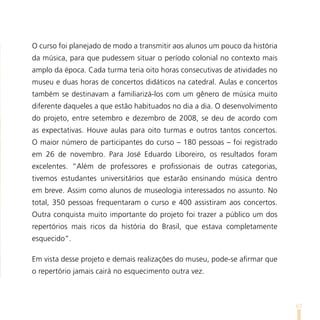O curso foi planejado de modo a transmitir aos alunos um pouco da história
da música, para que pudessem situar o período colonial no contexto mais
amplo da época. Cada turma teria oito horas consecutivas de atividades no
museu e duas horas de concertos didáticos na catedral. Aulas e concertos
também se destinavam a familiarizá-los com um gênero de música muito
diferente daqueles a que estão habituados no dia a dia. O desenvolvimento
do projeto, entre setembro e dezembro de 2008, se deu de acordo com
as expectativas. Houve aulas para oito turmas e outros tantos concertos.
O maior número de participantes do curso – 180 pessoas – foi registrado
em 26 de novembro. Para José Eduardo Liboreiro, os resultados foram
excelentes. “Além de professores e profissionais de outras categorias,
tivemos estudantes universitários que estarão ensinando música dentro
em breve. Assim como alunos de museologia interessados no assunto. No
total, 350 pessoas frequentaram o curso e 400 assistiram aos concertos.
Outra conquista muito importante do projeto foi trazer a público um dos
repertórios mais ricos da história do Brasil, que estava completamente
esquecido”.

Em vista desse projeto e demais realizações do museu, pode-se afirmar que
o repertório jamais cairá no esquecimento outra vez.



                                                                             67
 