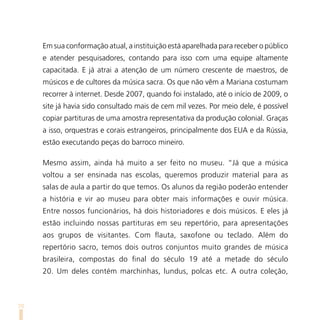 Em sua conformação atual, a instituição está aparelhada para receber o público
     e atender pesquisadores, contando para isso com uma equipe altamente
     capacitada. E já atrai a atenção de um número crescente de maestros, de
     músicos e de cultores da música sacra. Os que não vêm a Mariana costumam
     recorrer à internet. Desde 2007, quando foi instalado, até o início de 2009, o
     site já havia sido consultado mais de cem mil vezes. Por meio dele, é possível
     copiar partituras de uma amostra representativa da produção colonial. Graças
     a isso, orquestras e corais estrangeiros, principalmente dos EUA e da Rússia,
     estão executando peças do barroco mineiro.

     Mesmo assim, ainda há muito a ser feito no museu. “Já que a música
     voltou a ser ensinada nas escolas, queremos produzir material para as
     salas de aula a partir do que temos. Os alunos da região poderão entender
     a história e vir ao museu para obter mais informações e ouvir música.
     Entre nossos funcionários, há dois historiadores e dois músicos. E eles já
     estão incluindo nossas partituras em seu repertório, para apresentações
     aos grupos de visitantes. Com flauta, saxofone ou teclado. Além do
     repertório sacro, temos dois outros conjuntos muito grandes de música
     brasileira, compostas do final do século 19 até a metade do século
     20. Um deles contém marchinhas, lundus, polcas etc. A outra coleção,



70
 