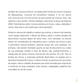 também de músicas profanas, foi doada pela família de Lavínia Cerqueira
de Albuquerque, musicista de Conselheiro Lafaiete. E há um acervo
com cerca de três mil manuscritos só para bandas de músicas. Esse, não
sabemos o que contém. Iremos catalogar e descrever as peças ao longo de
2009. Pretendemos editar músicas profanas no futuro, valsas, dobrados e
outras. Mas essa é uma tarefa para várias gerações”.

Embora o volume de trabalho a realizar seja imenso, e mesmo não havendo
muito espaço disponível, o Museu da Música voltou a aceitar doações de
documentos musicais depois de vários anos. Com restrições: os acervos
devem ser considerados de importância para a história da música e para
o patrimônio cultural brasileiro, devendo passar por uma avaliação. Em
princípio, não existem restrições quanto ao tipo de documento ou à data
de sua produção, embora o foco do Museu seja, preferencialmente, a
salvaguarda de fontes musicais manuscritas dos séculos 18 a 20. Para as
bandas de música, a instituição pretende desenvolver um projeto com a
Secretaria Estadual de Cultura. A ideia é manter as partituras em seus locais
de origem, sob os cuidados de pessoas que serão treinadas para arquivá-las
e mantê-las em boas condições. Esses acervos, catalogados, poderão ficar
vinculados ao site do museu.



                                                                                71
 