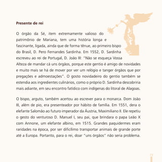 Presente de rei

O órgão da Sé, item extremamente valioso do
patrimônio de Mariana, tem uma história longa e
fascinante, ligada, ainda que de forma tênue, ao primeiro bispo
do Brasil, D. Pero Fernandes Sardinha. Em 1552, D. Sardinha
escreveu ao rei de Portugal, D. João III: “Não se esqueça Vossa
Alteza de mandar cá uns órgãos, porque este gentio é amigo de novidades
e muito mais se há de mover por ver um relógio e tanger órgãos que por
pregações e admoestações”. O gosto novidadeiro do gentio também se
estendia aos ingredientes culinários, como o próprio D. Sardinha descobriria
mais adiante, em seu encontro fatídico com indígenas do litoral de Alagoas.

O bispo, arguto, também acertou ao escrever para o monarca. Dom João
III, além de pio, era presenteador por hábito de família. Em 1551, dera o
elefante Salomão ao futuro imperador da Áustria, Maximiliano II. Ele repetiu
o gesto do venturoso D. Manuel I, seu pai, que brindara o papa Leão X
com Annone, um elefante albino, em 1515. Grandes paquidermes eram
raridades na época, por ser dificílimo transportar animais de grande porte
até a Europa. Portanto, para o rei, doar “uns órgãos” não seria problema.




                                                                               73
 