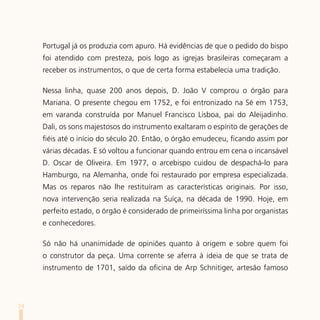 Portugal já os produzia com apuro. Há evidências de que o pedido do bispo
     foi atendido com presteza, pois logo as igrejas brasileiras começaram a
     receber os instrumentos, o que de certa forma estabelecia uma tradição.

     Nessa linha, quase 200 anos depois, D. João V comprou o órgão para
     Mariana. O presente chegou em 1752, e foi entronizado na Sé em 1753,
     em varanda construída por Manuel Francisco Lisboa, pai do Aleijadinho.
     Dali, os sons majestosos do instrumento exaltaram o espírito de gerações de
     fiéis até o início do século 20. Então, o órgão emudeceu, ficando assim por
     várias décadas. E só voltou a funcionar quando entrou em cena o incansável
     D. Oscar de Oliveira. Em 1977, o arcebispo cuidou de despachá-lo para
     Hamburgo, na Alemanha, onde foi restaurado por empresa especializada.
     Mas os reparos não lhe restituíram as características originais. Por isso,
     nova intervenção seria realizada na Suíça, na década de 1990. Hoje, em
     perfeito estado, o órgão é considerado de primeiríssima linha por organistas
     e conhecedores.

     Só não há unanimidade de opiniões quanto à origem e sobre quem foi
     o construtor da peça. Uma corrente se aferra à ideia de que se trata de
     instrumento de 1701, saído da oficina de Arp Schnitiger, artesão famoso




74
 