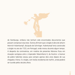 de Hamburgo, embora não tenham sido encontrados documentos que
possam comprovar essa tese. Outros afirmam que o órgão é obra de Johann
Heinrich Hulenkampf, discípulo de Schnitiger. Hulenkampf teria construído
o órgão no ano de 1723, em Portugal, onde morou durante algum tempo.
A despeito da controvérsia, em matéria de presentes Mariana ficou em
situação vantajosa ante o imperador Maximiliano II, da Áustria: o bramar
do pobre Salomão cessou para sempre apenas dois anos depois de sua
chegada a Viena. E o órgão, com teclas recobertas de marfim, ainda poderá
ser ouvido pelos séculos afora.




                                                                            75
 