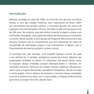 Introdução

Mariana, fundada em julho de 1696, no início do ciclo do ouro em Minas
Gerais, é uma das cidades históricas mais importantes do Brasil. Além
de monumentos do período colonial, o município guarda rico acervo de
tradições e de manifestações culturais, formado no decorrer de pouco mais
de 300 anos. No entanto, esse patrimônio imaterial só agora começa a ser
conhecido e divulgado, como parte do esforço de Mariana para incrementar
o turismo. Nesse sentido, a contribuição do Programa Monumenta tem sido
decisiva. Primeiro com os investimentos que vem realizando em obras de
recuperação de edificações, praças e ruas marianenses. E depois, com o
financiamento de diversos projetos na área cultural.

O município tem, por exemplo, uma invejável tradição musical. Na sede
e nos distritos há 11 bandas, verdadeiras escolas de música. Algumas são
corporações fundadas no século 19. Entretanto, até pouco tempo atrás,
os arquivos dessas entidades estavam desorganizados e mantidos em
condições precárias. Partituras de antigos mestres poderiam desaparecer,
assim como a história das bandas, gravada em fotografias, atas de reuniões
e outros papéis. Com o objetivo de preservar a memória dessas sociedades
musicais e estreitar seus laços com a comunidade, o Programa Monumenta
patrocinou o projeto Para Ver a Banda Tocar.



                                                                             7
 