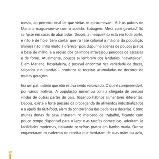 mesas, ao primeiro sinal de que visitas se aproximavam. Até os pobres de
     Mariana magoavam-se com o apelido. Bobagem. Mesa com gavetas? Só
     se fosse em casas de abastados. Depois, a mesquinhez está em toda parte,
     e não é de hoje. Sem contar que na fase colonial a maioria da população
     mineira não tinha muito a oferecer, pois dispunha apenas de poucos pratos
     à base de milho, e a região dos garimpos atravessou períodos de escassez
     e de fome. Atualmente, poucos se lembram dos lendários “gaveteiros”.
     E em Mariana, hospitaleira, é possível encontrar rica variedade de doces,
     salgados e quitandas – produtos de receitas acumuladas no decorrer de
     muitas gerações.

     Era um patrimônio que não estava sendo valorizado. O que é compreensível,
     por vários motivos. A população aumentou com a chegada de pessoas
     vindas de outras partes do país, trazendo hábitos alimentares diferentes.
     Depois, existe a forte pressão da propaganda de alimentos industrializados
     e o apelo do fast-food, além da concorrência das padarias e docerias. Como
     muitas donas de casa entraram no mercado de trabalho, ficando com
     pouco tempo disponível para o lazer e as tarefas domésticas, aderiram às
     facilidades modernas, deixando os velhos pratos em banho-maria. Outras
     engavetaram os cadernos de receitas que herdaram de suas mães ou avós,




80
 