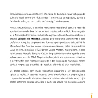 preocupadas com as aparências: não seria de bom-tom servir relíquias da
culinária local, como um “fubá suado”; um cuscuz de rapadura, queijo e
farinha de milho; ou um cozido de “umbigo” de bananeira.

Nessas circunstâncias, a cozinha marianense tradicional corria o risco de
aprofundar-se no limbo e de perder itens preciosos do cardápio. Para resgatá-
la, a Associação Comercial, Industrial e Agropecuária de Mariana realizou o
projeto Sabores de Mariana, apoiada pelo Programa Monumenta e pela
prefeitura. A equipe do projeto era formada pela produtora cultural Vânia
Maria Marinho Quintão, como coordenadora técnica, pelas pesquisadoras
Dalva Pereira, jornalista, e Margareth Veisac Marton, historiadora, e pelo
nutricionista Marcelo Sampaio Castro. O grupo cumpriu sua agenda entre
julho e novembro de 2008. Na primeira fase, dedicada a pesquisas históricas
e a entrevistas com moradores da sede e dos distritos do município, foram
ouvidas 49 pessoas e obtidas 181 receitas, além de 22 chás medicinais.

Os pratos citados com maior frequência passaram a ser considerados
típicos da região. A pesquisa mostrou que a simplicidade das preparações e
o aproveitamento de alimentos são características da culinária local, cujos
pratos sofreram poucas variações a partir do século 18. Excluídos alguns




                                                                                81
 