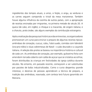 ingredientes dos tempos atuais, o arroz, o feijão, o angu, as verduras e
     as carnes seguem compondo o trivial da mesa marianense. Também
     houve alguma influência da cozinha de outros países, com a apropriação
     de receitas ensinadas por imigrantes, na primeira metade do século 20. A
     queca (de cake, em inglês); o nhoque e o macarrão, de origem italiana; e
     o charuto, prato árabe, são alguns exemplos da contribuição estrangeira.

     Após a realização das pesquisas históricas e das entrevistas, os organizadores
     promoveram um curso para ensinar o preparo de algumas receitas típicas:
     amêndoas de coroação, cuscuz, cobu, fubá suado, comidas com lobrobrô
     (ora-pro-nóbis) e duas sobremesas de Natal – o pão dourado e a caçarola
     italiana. A seleção dos pratos se baseou na importância histórica e cultural
     de cada um. As amêndoas de coroação, por exemplo, guloseima feita com
     amendoim torrado coberto com calda de açúcar que se cristaliza ao esfriar,
     foram distribuídas às crianças em festividades da igreja católica durante
     séculos. No entanto, em passado recente, começaram a ser substituídas
     por pacotes de balas industrializadas. Como o curso despertou grande
     interesse, e dezenas de pessoas aprenderam a técnica de preparo, a
     tradição das amêndoas, reavivada, com certeza terá futuro garantido em
     Mariana.



82
 