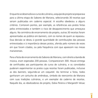 Enquanto se desenvolvia o curso de culinária, a equipe do projeto se preparava
para a última etapa do Sabores de Mariana, selecionando 30 receitas que
seriam publicadas em caderno especial. A escolha obedeceu a alguns
critérios. Contaram pontos, por exemplo, as referências aos pratos feitas
pelos entrevistados e também o risco de desaparecimento que ameaçava
alguns. Na cerimônia de encerramento do projeto, outras 30 receitas foram
apresentadas ao público em banners, com os nomes de quem as repassou.
Essa decisão se deveu à grande quantidade de contribuições das pessoas
entrevistadas e à importância desses pratos, aferida pelo número de vezes
em que foram citados, ou pela frequência com que aparecem nas mesas
marianenses.

Para a festa de encerramento do Sabores de Mariana, com direito a banda de
música, eram esperadas 200 pessoas. Compareceram 300. Houve entrega
de certificados aos participantes do curso de culinária, e os convidados
puderam experimentar os pratos cujas receitas foram publicadas, inclusive
as dos banners, seguindo-se um coquetel. Ao terminar a festa, todos
ganharam um cartucho de amêndoas, símbolo do reencontro de Mariana
com suas tradições culinárias, e um exemplar do caderno de receitas.
Naquele dia, as idealizadoras do projeto, Dalva Pereira e Margareth Veisac



                                                                                 85
 
