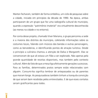 Marton fecharam, também de forma simbólica, um ciclo de pesquisas sobre
     a cidade, iniciado em princípios da década de 1990. Na época, ambas
     participaram de um grupo que fez uma radiografia cultural do município,
     quando a expressão “patrimônio imaterial” era virtualmente desconhecida
     (ao menos na cidade e no entorno).

     Por conta desse projeto, chamado Viver Mariana, o grupo percorreu a sede
     e a maioria dos distritos do município, coletando informações sobre os
     costumes locais, falando com músicos das bandas e outras personagens,
     como as benzedeiras, e identificando pontos de atração turística. Desde
     o princípio a culinária chamou a atenção de Dalva e Margareth. Elas se
     convenceram de que ali estava um filão a ser explorado. Não apenas pela
     grande quantidade de receitas disponíveis, mas também pelo contexto
     cultural. Além do fato de que a mesa liga afetivamente gerações sucessivas.
     Para as famílias, determinados pratos sempre estão relacionados com
     alguém. Consumi-los significa lembrar de antepassados ou de parentes
     que moram longe. As pesquisadoras também tinham a tranquila convicção
     de que seriam bem recebidas pelos entrevistados. E de que esses contatos
     seriam gratificantes para todos.



86
 