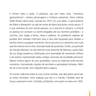E tinham toda a razão. A pesquisa, que por vezes virou “maratona
gastronômica”, revelou personagens e histórias cativantes. Dona Celeste
Stella Pontes (dona Iaiá), nascida em 1915, foi uma delas. A permanência
de Dalva e Margareth na sala de visitas de dona Iaiá durou muito pouco. É
o que acontece ali com outras pessoas, se o assunto é culinária: a anfitriã
se apressa em conduzir os recém-chegados até seu território predileto – a
cozinha, com fogão a lenha, mesa e cadeiras. As prateleiras repletas de
panelas bem areadas informam que a casa está equipada para receber a
família inteira a qualquer momento. Dona Iaiá serve um cafezinho com o pó
que ela mesma torra e mói, acompanhado de quitandas. Então, na quietude
de Cláudio Manoel, um dos distritos mais distantes de Mariana, aceita falar
de sua longa existência, lembrando com serenidade de momentos difíceis
e do estorvo representado pelos antigos costumes da sociedade patriarcal.
Depois mostra alguns de seus guardados, como os cadernos onde escreve
memórias, intercalando citações de escritores e pensadores famosos. Além
de ser muito lúcida, tem caligrafia bela e segura.

Em outros cadernos estão as suas muitas receitas, que dão gosto particular
às festas familiares. Uma tradição que ela e o marido, Cândido José de
Souza, prezavam muito. Cândido, já falecido, com quem se casou em 1935,



                                                                              87
 
