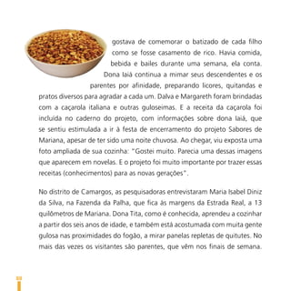 gostava de comemorar o batizado de cada filho
                             como se fosse casamento de rico. Havia comida,
                            bebida e bailes durante uma semana, ela conta.
                          Dona Iaiá continua a mimar seus descendentes e os
                      parentes por afinidade, preparando licores, quitandas e
     pratos diversos para agradar a cada um. Dalva e Margareth foram brindadas
     com a caçarola italiana e outras guloseimas. E a receita da caçarola foi
     incluída no caderno do projeto, com informações sobre dona Iaiá, que
     se sentiu estimulada a ir à festa de encerramento do projeto Sabores de
     Mariana, apesar de ter sido uma noite chuvosa. Ao chegar, viu exposta uma
     foto ampliada de sua cozinha: “Gostei muito. Parecia uma dessas imagens
     que aparecem em novelas. E o projeto foi muito importante por trazer essas
     receitas (conhecimentos) para as novas gerações”.

     No distrito de Camargos, as pesquisadoras entrevistaram Maria Isabel Diniz
     da Silva, na Fazenda da Palha, que fica às margens da Estrada Real, a 13
     quilômetros de Mariana. Dona Tita, como é conhecida, aprendeu a cozinhar
     a partir dos seis anos de idade, e também está acostumada com muita gente
     gulosa nas proximidades do fogão, a mirar panelas repletas de quitutes. No
     mais das vezes os visitantes são parentes, que vêm nos finais de semana.



88
 