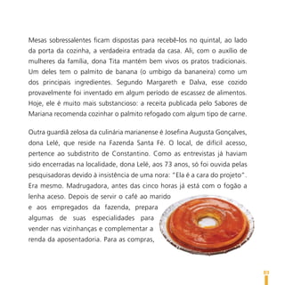 Mesas sobressalentes ficam dispostas para recebê-los no quintal, ao lado
da porta da cozinha, a verdadeira entrada da casa. Ali, com o auxílio de
mulheres da família, dona Tita mantém bem vivos os pratos tradicionais.
Um deles tem o palmito de banana (o umbigo da bananeira) como um
dos principais ingredientes. Segundo Margareth e Dalva, esse cozido
provavelmente foi inventado em algum período de escassez de alimentos.
Hoje, ele é muito mais substancioso: a receita publicada pelo Sabores de
Mariana recomenda cozinhar o palmito refogado com algum tipo de carne.

Outra guardiã zelosa da culinária marianense é Josefina Augusta Gonçalves,
dona Lelé, que reside na Fazenda Santa Fé. O local, de difícil acesso,
pertence ao subdistrito de Constantino. Como as entrevistas já haviam
sido encerradas na localidade, dona Lelé, aos 73 anos, só foi ouvida pelas
pesquisadoras devido à insistência de uma nora: “Ela é a cara do projeto”.
Era mesmo. Madrugadora, antes das cinco horas já está com o fogão a
lenha aceso. Depois de servir o café ao marido
e aos empregados da fazenda, prepara
algumas de suas especialidades para
vender nas vizinhanças e complementar a
renda da aposentadoria. Para as compras,



                                                                             89
 