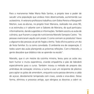 Para a marianense Hebe Maria Rola Santos, o projeto teve o poder de
sacudir uma população que andava meio desencantada, aumentando sua
autoestima. A veterana professora trabalhou com Dalva Pereira e Margareth
Marton, suas ex-alunas, no projeto Viver Mariana, realizado nos anos 90,
e as estimulou a ir adiante com o Sabores de Mariana, do qual participou
informalmente, dando sugestões e informações. Também assistiu as aulas de
culinária, que ficaram a cargo do nutricionista Marcelo Sampaio Castro. “As
pessoas vivenciaram aquilo com prazer. E como comiam os produtos! Havia
a algazarra das pessoas ao pé do fogão a lenha. Toda oficina parecia um dia
de festa familiar. Eu ia como convidada. O ambiente era de cooperação. E
todos saíam das aulas planejando as próximas refeições. Com o Marcelo, a
gente descobre que didática não se aprende na escola”.

Marcelo, que é um mestre da cozinha mineira, levou para as aulas seu
bom humor e muita experiência, criando empadinha e pão de lobrobrô
especialmente para o curso. Também inovou o método de preparo das
amêndoas de coroação: ensinou a turma a usar um recipiente de plástico
para agitar os grãos de amendoim, enquanto outra pessoa derrama a calda
de açúcar, devidamente temperada com cravo, canela e erva-doce. Dessa
forma, eliminou o processo antigo, que obrigava as doceiras a cobrir os



                                                                              91
 