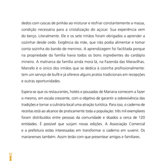dedos com cascas de pinhão ao misturar e resfriar constantemente a massa,
     condição necessária para a cristalização do açúcar. Sua experiência vem
     do berço. Literalmente. Ele e os sete irmãos foram obrigados a aprender a
     cozinhar desde cedo. Exigência da mãe, que não podia alimentar e tomar
     conta sozinha do bando de meninos. A aprendizagem foi facilitada porque
     na propriedade da família havia todos os bons ingredientes do cardápio
     mineiro. A matriarca da família ainda mora lá, na Fazenda das Maravilhas.
     Marcelo é o único dos irmãos que se dedica à cozinha profissionalmente:
     tem um serviço de bufê e já oferece alguns pratos tradicionais em recepções
     e outras oportunidades.

     Espera-se que os restaurantes, hotéis e pousadas de Mariana comecem a fazer
     o mesmo, em escala crescente, com o objetivo de garantir a sobrevivência das
     tradições e tornar a culinária local uma atração turística. Para isso, o caderno de
     receitas está ao alcance de praticamente toda a população: três mil exemplares
     foram distribuídos entre pessoas da comunidade e doados a cerca de 120
     entidades. É possível que surjam novas edições. A Associação Comercial
     e a prefeitura estão interessadas em transformar o caderno em suvenir. Os
     marianenses também. Assim terão com que presentear amigos e familiares.



92
 