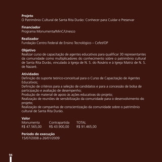 Projeto
     O Patrimônio Cultural de Santa Rita Durão: Conhecer para Cuidar e Preservar

     Financiador
     Programa Monumenta/MinC/Unesco

     Realizador
     Fundação Centro Federal de Ensino Tecnológico – Cefet/OP

     Objetivo
     Realizar curso de capacitação de agentes educativos para qualificar 30 representantes
     da comunidade como multiplicadores do conhecimento sobre o patrimônio cultural
     de Santa Rita Durão, vinculado à Igreja de N. S. do Rosário e à Igreja Matriz de N. S.
     de Nazaré.

     Atividades
     Definição do suporte teórico-conceitual para o Curso de Capacitação de Agentes
     Educativos;
     Definição de critérios para a seleção de candidatos e para a concessão de bolsa de
     participação e avaliação de desempenho;
     Produção de material de apoio às ações educativas do projeto;
     Realização de reuniões de sensibilização da comunidade para o desenvolvimento do
     projeto;
     Realização de campanhas de conscientização da comunidade sobre o patrimônio
     cultural de Santa Rita Durão.

     Valor
     Monumenta         Contrapartida      TOTAL
     R$ 47.565,00      R$ 43.900,00       R$ 91.465,00

     Período de execução
     15/07/2008 a 26/01/2009



94
 