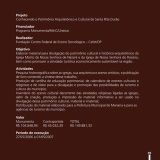 Projeto
Conhecendo o Patrimônio Arquitetônico e Cultural de Santa Rita Durão

Financiador
Programa Monumenta/MinC/Unesco

Realizador
Fundação Centro Federal de Ensino Tecnológico – Cefet/OP

Objetivo
Elaborar material para divulgação do patrimônio cultural e histórico-arquitetônico da
Igreja Matriz de Nossa Senhora de Nazaré e da Igreja de Nossa Senhora do Rosário,
bem como promover a atividade turística economicamente sustentável na região.

Atividades
Pesquisa historiográfica sobre as igrejas, sua arquitetura e acervo artístico, e publicação
de livro contendo a síntese desse trabalho;
Produção de cartilha de educação patrimonial, de calendário de eventos culturais e
religiosos e de vídeo para a divulgação e promoção das possibilidades de turismo e
cultura do município;
Inventário do acervo cultural decorrente das atividades religiosas ligadas às igrejas,
além da criação, produção e impressão de material informativo a ser usado na
divulgação desse patrimônio cultural, material e imaterial;
Distribuição do material elaborado para a Prefeitura Municipal de Mariana e para as
agências de turismo do município.

Valor
Monumenta           Contrapartida       TOTAL
R$ 104.848,94       R$ 45.032,39        R$ 149.881,33

Período de execução
27/07/2006 a 01/05/2007



                                                                                              95
 