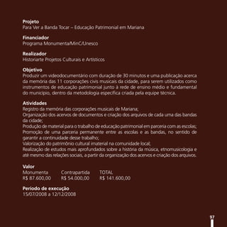 Projeto
Para Ver a Banda Tocar – Educação Patrimonial em Mariana

Financiador
Programa Monumenta/MinC/Unesco

Realizador
Historiarte Projetos Culturais e Artísticos

Objetivo
Produzir um videodocumentário com duração de 30 minutos e uma publicação acerca
da memória das 11 corporações civis musicais da cidade, para serem utilizados como
instrumentos de educação patrimonial junto à rede de ensino médio e fundamental
do município, dentro da metodologia específica criada pela equipe técnica.

Atividades
Registro da memória das corporações musicais de Mariana;
Organização dos acervos de documentos e criação dos arquivos de cada uma das bandas
da cidade;
Produção de material para o trabalho de educação patrimonial em parceria com as escolas;
Promoção de uma parceria permanente entre as escolas e as bandas, no sentido de
garantir a continuidade desse trabalho;
Valorização do patrimônio cultural imaterial na comunidade local;
Realização de estudos mais aprofundados sobre a história da música, etnomusicologia e
até mesmo das relações sociais, a partir da organização dos acervos e criação dos arquivos.

Valor
Monumenta           Contrapartida       TOTAL
R$ 87.600,00        R$ 54.000,00        R$ 141.600,00

Período de execução
15/07/2008 a 12/12/2008



                                                                                              97
 