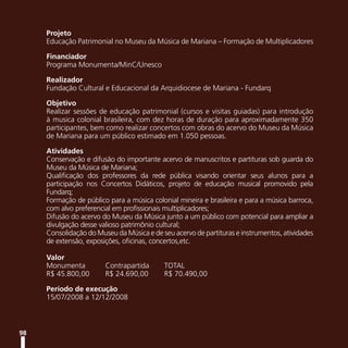 Projeto
     Educação Patrimonial no Museu da Música de Mariana – Formação de Multiplicadores

     Financiador
     Programa Monumenta/MinC/Unesco

     Realizador
     Fundação Cultural e Educacional da Arquidiocese de Mariana - Fundarq

     Objetivo
     Realizar sessões de educação patrimonial (cursos e visitas guiadas) para introdução
     à musica colonial brasileira, com dez horas de duração para aproximadamente 350
     participantes, bem como realizar concertos com obras do acervo do Museu da Música
     de Mariana para um público estimado em 1.050 pessoas.

     Atividades
     Conservação e difusão do importante acervo de manuscritos e partituras sob guarda do
     Museu da Música de Mariana;
     Qualificação dos professores da rede pública visando orientar seus alunos para a
     participação nos Concertos Didáticos, projeto de educação musical promovido pela
     Fundarq;
     Formação de público para a música colonial mineira e brasileira e para a música barroca,
     com alvo preferencial em profissionais multiplicadores;
     Difusão do acervo do Museu da Música junto a um público com potencial para ampliar a
     divulgação desse valioso patrimônio cultural;
     Consolidação do Museu da Música e de seu acervo de partituras e instrumentos, atividades
     de extensão, exposições, oficinas, concertos,etc.

     Valor
     Monumenta          Contrapartida      TOTAL
     R$ 45.800,00       R$ 24.690,00       R$ 70.490,00

     Período de execução
     15/07/2008 a 12/12/2008



98
 