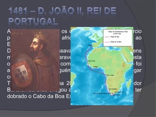 1481 – D. JOÃO II, REI DE PORTUGALA expansão atlântica, os descobrimentos e o comércio pela costa ocidental africana davam muito lucro ao Estado. D. João II interessava-se muito pelas viagens marítimas e enviou caravelas para explorarem a costa ocidental de África, já com a ideia de atingir a Índia – foi a primeira vez que alguém, na Europa, planeou chegar com navios à Índia.Tinha Vasco da Gama 20 anos quando o navegador Bartolomeu Dias chegou a Lisboa, com a notícia de ter dobrado o Cabo da Boa Esperança, no sul de África.