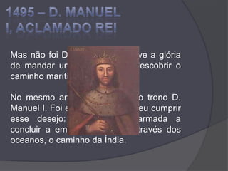 1495 – D. MANUEL I, ACLAMADO REIMas não foi D. João II quem teve a glória de mandar uma expedição a descobrir o caminho marítimo para a Índia. No mesmo ano, sucedeu-lhe no trono D. Manuel I. Foi este rei que resolveu cumprir esse desejo: mandar uma armada a concluir a empresa de abrir, através dos oceanos, o caminho da Índia.