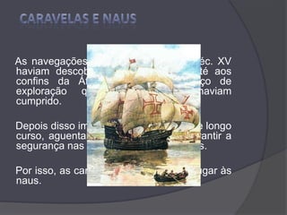 CARAVELAS E NAUS    As navegações realizadas durante o séc. XV haviam descoberto terras e mares até aos confins da África. Fora esse serviço de exploração que as caravelas haviam cumprido.    Depois disso importava fazer viagens de longo curso, aguentar pesado transporte, garantir a segurança nas rotas oceânicas e índicas.     Por isso, as caravelas cederam o seu lugar às naus.