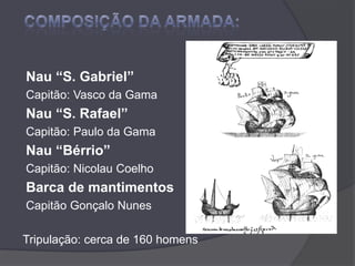 COMPOSIÇÃO DA ARMADA:Nau “S. Gabriel” Capitão: Vasco da Gama Nau “S. Rafael” Capitão: Paulo da Gama Nau “Bérrio” Capitão: Nicolau Coelho Barca de mantimentos Capitão Gonçalo Nunes  Tripulação: cerca de 160 homens