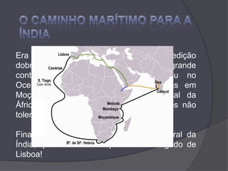 O CAMINHO MARÍTIMO PARA A ÍNDIAEra o dia 22 de Novembro quando a expedição dobrou o Cabo da Boa Esperança e, com grande contentamento dos marinheiros, entrou no Oceano Índico. Teve de vencer ciladas em Moçambique e Mombaça (costa oriental da África), onde os governantes muçulmanos não toleraram que ali chegassem cristãos.Finalmente, fundeou em Calecut, no litoral da Índia, quase um ano depois de ter largado de Lisboa!